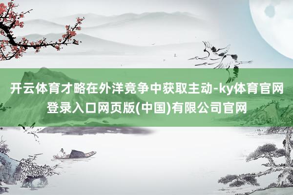 开云体育才略在外洋竞争中获取主动-ky体育官网登录入口网页版(中国)有限公司官网