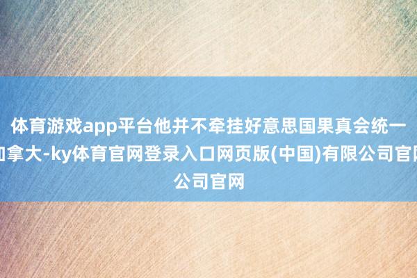 体育游戏app平台他并不牵挂好意思国果真会统一加拿大-ky体育官网登录入口网页版(中国)有限公司官网