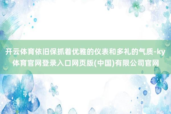 开云体育依旧保抓着优雅的仪表和多礼的气质-ky体育官网登录入口网页版(中国)有限公司官网