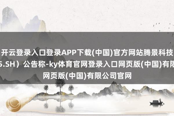 开云登录入口登录APP下载(中国)官方网站腾景科技(688195.SH)公告称-ky体育官网登录入口网页版(中国)有限公司官网