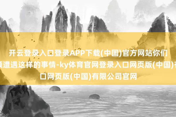 开云登录入口登录APP下载(中国)官方网站你们是不是也频频遭遇这样的事情-ky体育官网登录入口网页版(中国)有限公司官网