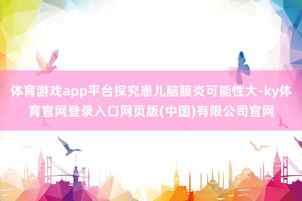 体育游戏app平台探究患儿脑膜炎可能性大-ky体育官网登录入口网页版(中国)有限公司官网