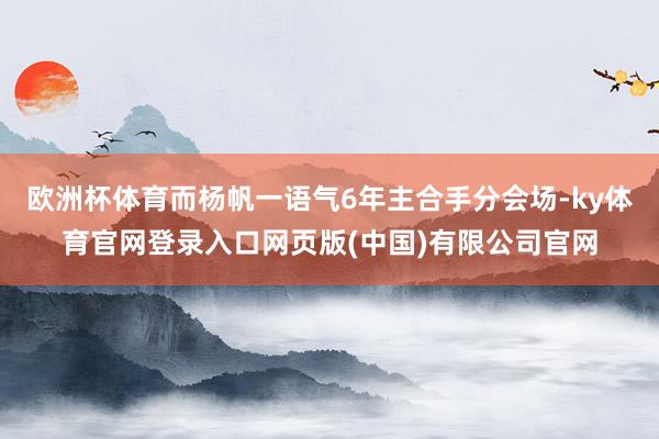 欧洲杯体育而杨帆一语气6年主合手分会场-ky体育官网登录入口网页版(中国)有限公司官网