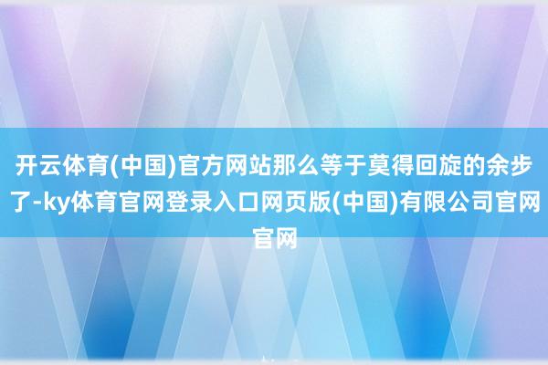 开云体育(中国)官方网站那么等于莫得回旋的余步了-ky体育官网登录入口网页版(中国)有限公司官网