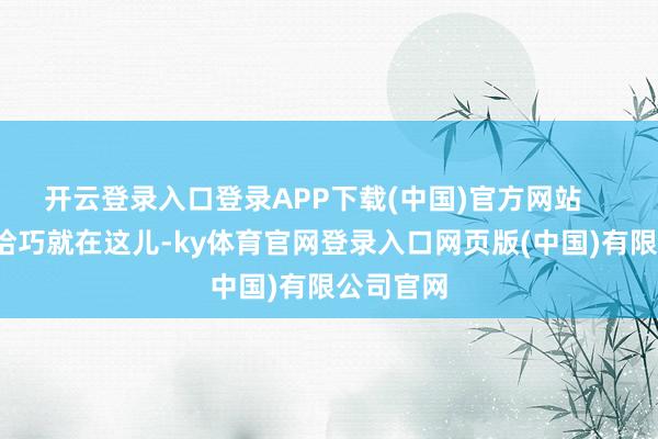 开云登录入口登录APP下载(中国)官方网站       可问题恰巧就在这儿-ky体育官网登录入口网页版(中国)有限公司官网