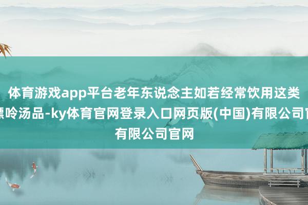 体育游戏app平台老年东说念主如若经常饮用这类高嘌呤汤品-ky体育官网登录入口网页版(中国)有限公司官网