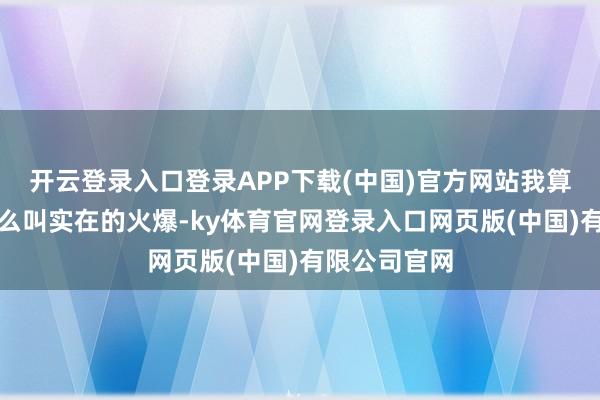 开云登录入口登录APP下载(中国)官方网站我算是目力到什么叫实在的火爆-ky体育官网登录入口网页版(中国)有限公司官网