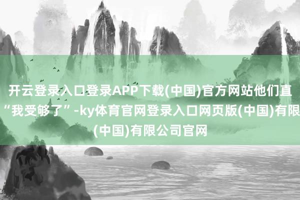 开云登录入口登录APP下载(中国)官方网站他们直肚直肠的“我受够了”-ky体育官网登录入口网页版(中国)有限公司官网