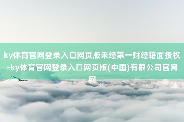 ky体育官网登录入口网页版未经第一财经籍面授权-ky体育官网登录入口网页版(中国)有限公司官网