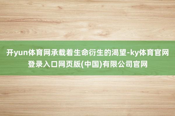 开yun体育网承载着生命衍生的渴望-ky体育官网登录入口网页版(中国)有限公司官网