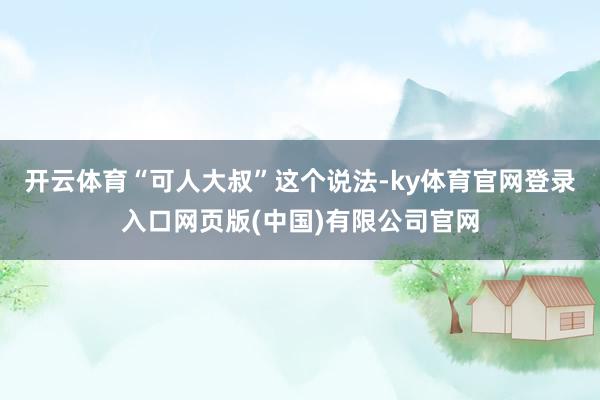 开云体育“可人大叔”这个说法-ky体育官网登录入口网页版(中国)有限公司官网