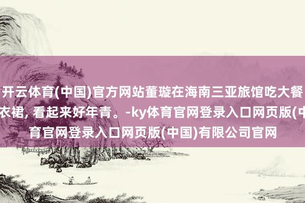 开云体育(中国)官方网站董璇在海南三亚旅馆吃大餐被偶遇, 她一稔连衣裙, 看起来好年青。-ky体育官网登录入口网页版(中国)有限公司官网