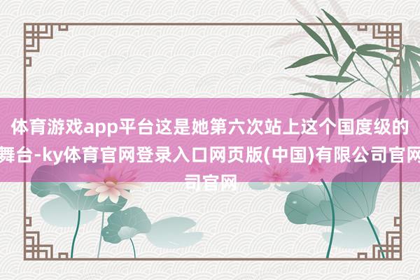 体育游戏app平台这是她第六次站上这个国度级的舞台-ky体育官网登录入口网页版(中国)有限公司官网