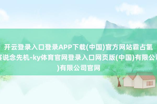 开云登录入口登录APP下载(中国)官方网站霸占氢动力赛说念先机-ky体育官网登录入口网页版(中国)有限公司官网