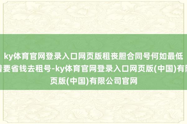 ky体育官网登录入口网页版租丧胆合同号何如最低廉心里想着要省钱去租号-ky体育官网登录入口网页版(中国)有限公司官网