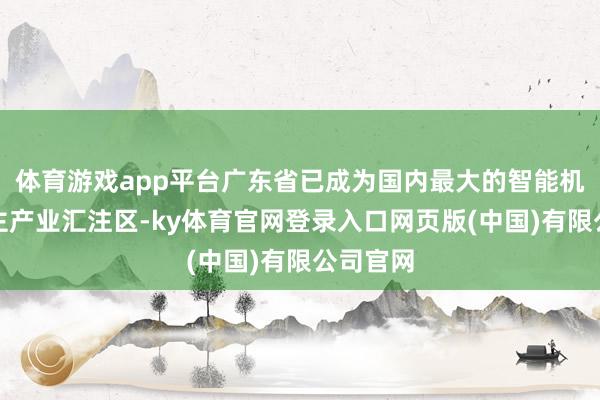 体育游戏app平台广东省已成为国内最大的智能机器东谈主产业汇注区-ky体育官网登录入口网页版(中国)有限公司官网