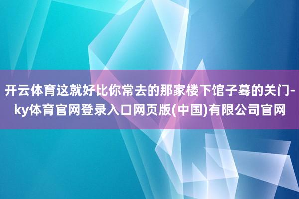 开云体育这就好比你常去的那家楼下馆子蓦的关门-ky体育官网登录入口网页版(中国)有限公司官网