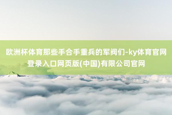 欧洲杯体育那些手合手重兵的军阀们-ky体育官网登录入口网页版(中国)有限公司官网