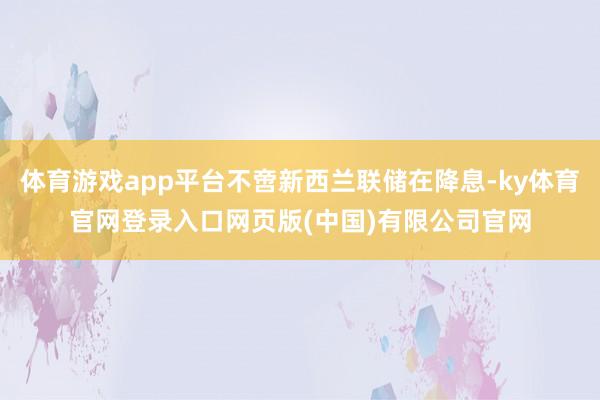 体育游戏app平台不啻新西兰联储在降息-ky体育官网登录入口网页版(中国)有限公司官网