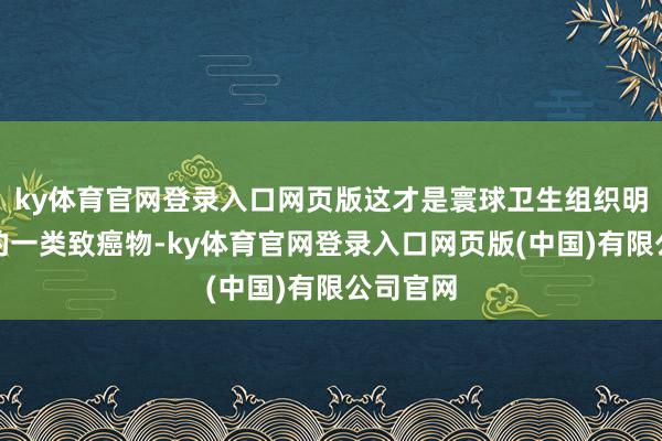 ky体育官网登录入口网页版这才是寰球卫生组织明确列出的一类致癌物-ky体育官网登录入口网页版(中国)有限公司官网