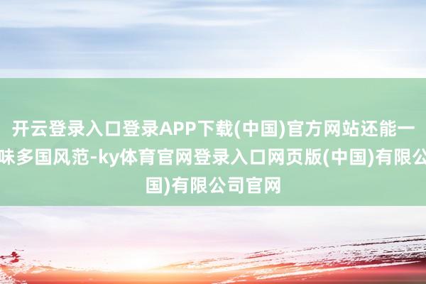 开云登录入口登录APP下载(中国)官方网站还能一站式回味多国风范-ky体育官网登录入口网页版(中国)有限公司官网