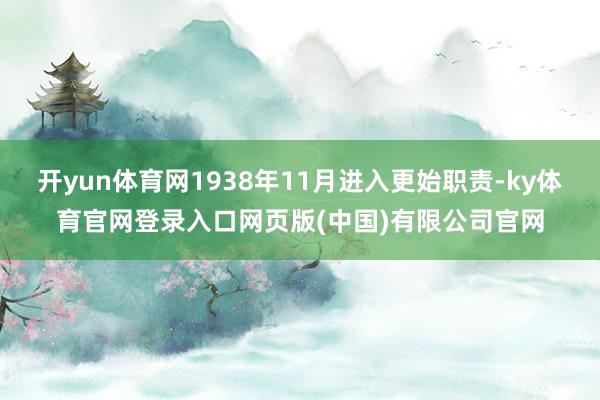 开yun体育网1938年11月进入更始职责-ky体育官网登录入口网页版(中国)有限公司官网