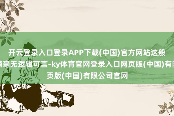 开云登录入口登录APP下载(中国)官方网站这般调皮的抵赖毫无逻辑可言-ky体育官网登录入口网页版(中国)有限公司官网
