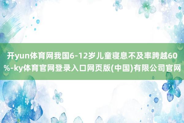 开yun体育网我国6-12岁儿童寝息不及率跨越60%-ky体育官网登录入口网页版(中国)有限公司官网