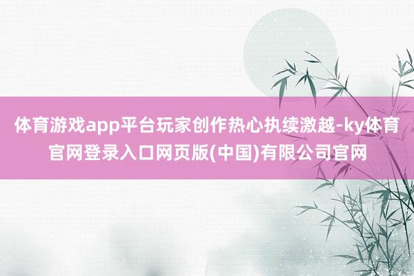 体育游戏app平台玩家创作热心执续激越-ky体育官网登录入口网页版(中国)有限公司官网