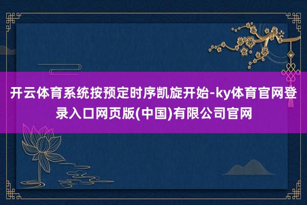 开云体育系统按预定时序凯旋开始-ky体育官网登录入口网页版(中国)有限公司官网