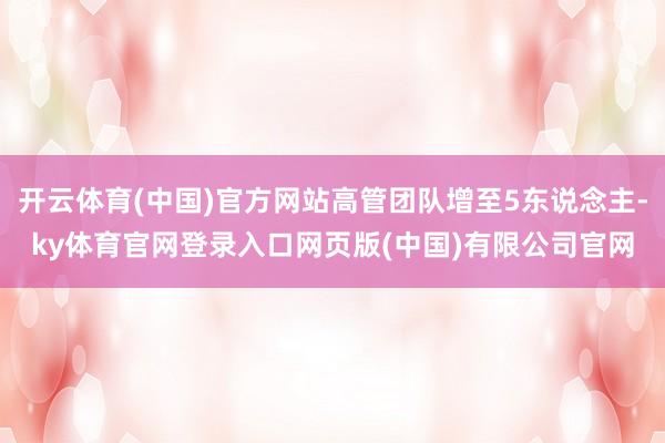 开云体育(中国)官方网站高管团队增至5东说念主-ky体育官网登录入口网页版(中国)有限公司官网