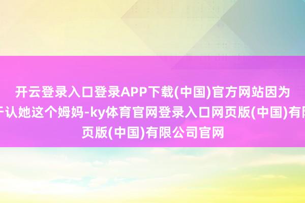 开云登录入口登录APP下载(中国)官方网站因为庄进取终于认她这个姆妈-ky体育官网登录入口网页版(中国)有限公司官网