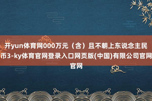 开yun体育网000万元（含）且不朝上东说念主民币3-ky体育官网登录入口网页版(中国)有限公司官网