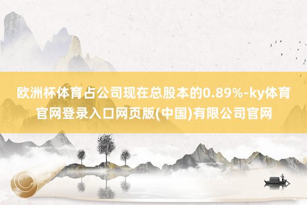 欧洲杯体育占公司现在总股本的0.89%-ky体育官网登录入口网页版(中国)有限公司官网