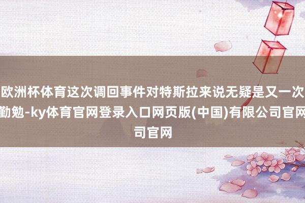 欧洲杯体育这次调回事件对特斯拉来说无疑是又一次勤勉-ky体育官网登录入口网页版(中国)有限公司官网