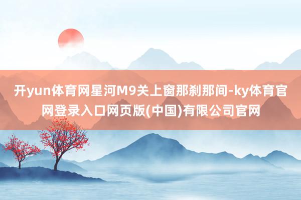 开yun体育网星河M9关上窗那刹那间-ky体育官网登录入口网页版(中国)有限公司官网
