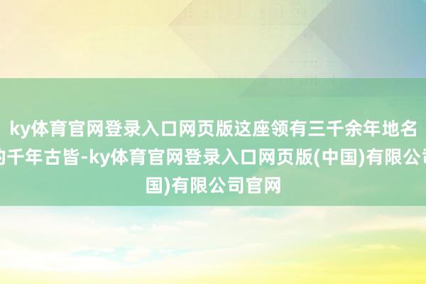 ky体育官网登录入口网页版这座领有三千余年地名未改的千年古皆-ky体育官网登录入口网页版(中国)有限公司官网