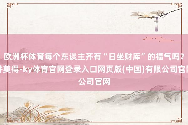 欧洲杯体育每个东谈主齐有“日坐财库”的福气吗？并莫得-ky体育官网登录入口网页版(中国)有限公司官网