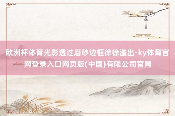 欧洲杯体育光影透过磨砂边框徐徐溢出-ky体育官网登录入口网页版(中国)有限公司官网