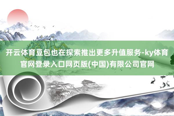 开云体育豆包也在探索推出更多升值服务-ky体育官网登录入口网页版(中国)有限公司官网
