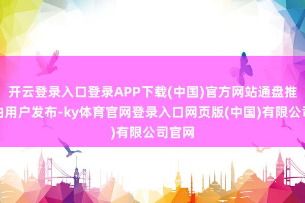 开云登录入口登录APP下载(中国)官方网站通盘推行均由用户发布-ky体育官网登录入口网页版(中国)有限公司官网