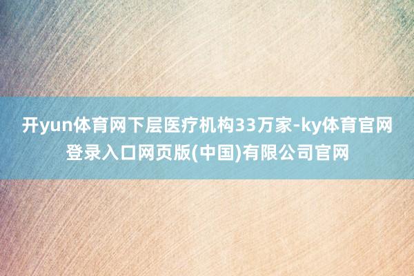 开yun体育网下层医疗机构33万家-ky体育官网登录入口网页版(中国)有限公司官网