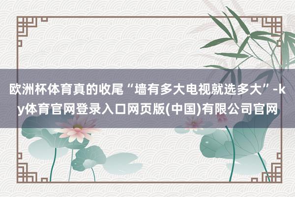 欧洲杯体育真的收尾“墙有多大电视就选多大”-ky体育官网登录入口网页版(中国)有限公司官网