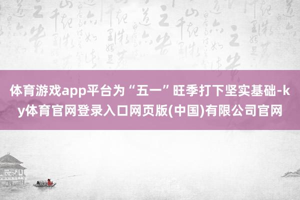 体育游戏app平台为“五一”旺季打下坚实基础-ky体育官网登录入口网页版(中国)有限公司官网