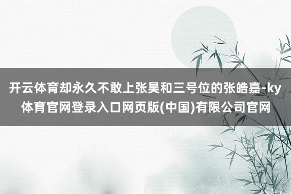 开云体育却永久不敢上张昊和三号位的张皓嘉-ky体育官网登录入口网页版(中国)有限公司官网