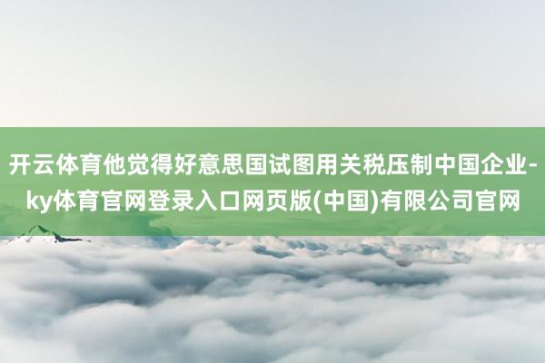 开云体育他觉得好意思国试图用关税压制中国企业-ky体育官网登录入口网页版(中国)有限公司官网