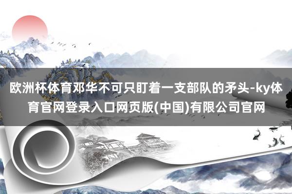 欧洲杯体育邓华不可只盯着一支部队的矛头-ky体育官网登录入口网页版(中国)有限公司官网
