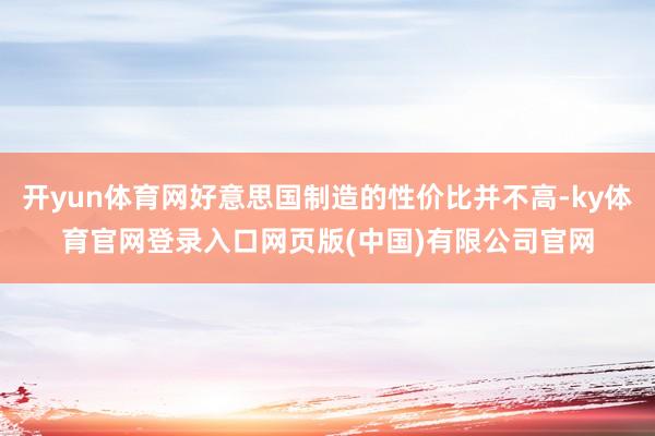开yun体育网好意思国制造的性价比并不高-ky体育官网登录入口网页版(中国)有限公司官网