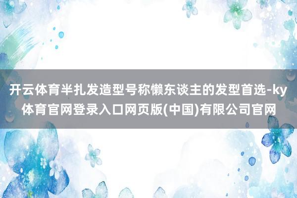 开云体育半扎发造型号称懒东谈主的发型首选-ky体育官网登录入口网页版(中国)有限公司官网