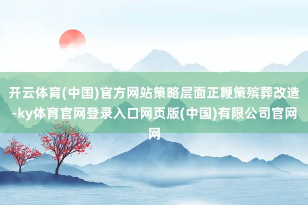 开云体育(中国)官方网站策略层面正鞭策殡葬改造-ky体育官网登录入口网页版(中国)有限公司官网